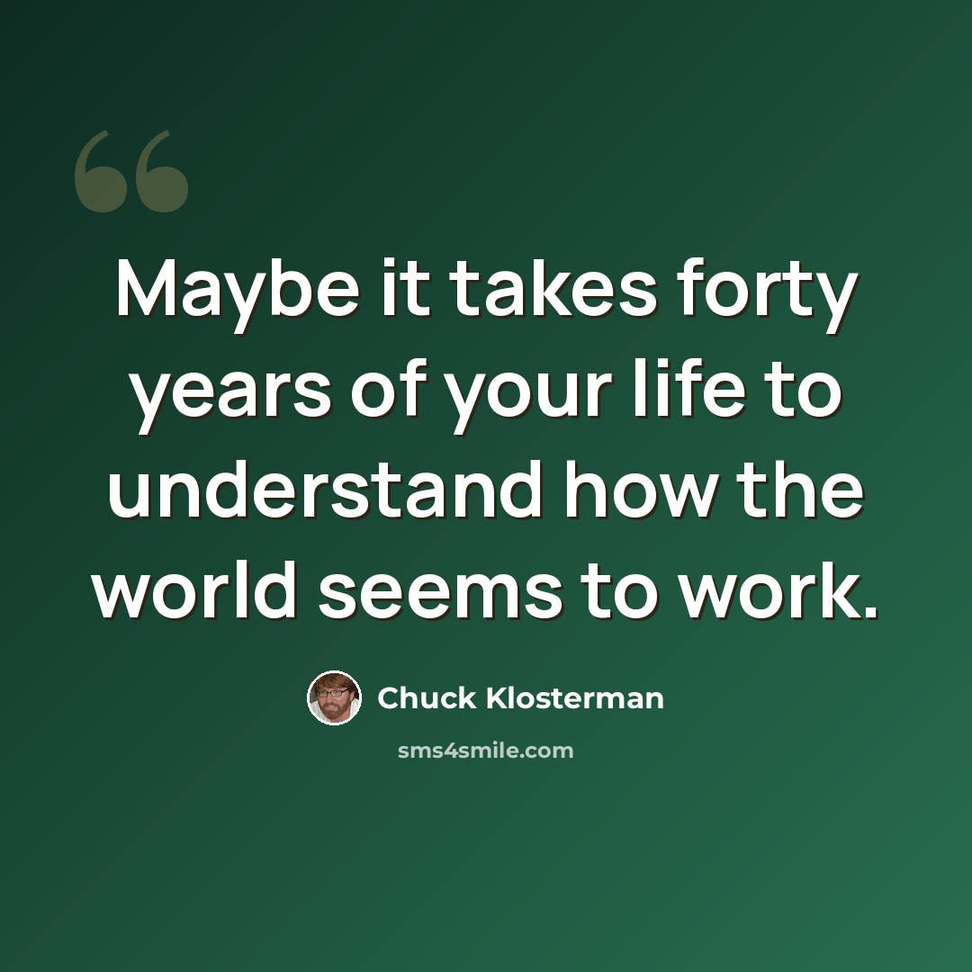 “Maybe it takes forty years of your life to understand how the world seems to work.” quote by Chuck Klosterman