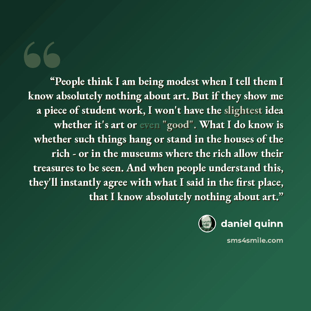 “People think I am being modest when I tell them I know absolutely nothing about art. But if they show me a piece of student work, I won't have the slightest idea whether it's art or even "good". What I do know is whether such things hang or stand in the houses of the rich - or in the museums where…” quote by Daniel Quinn