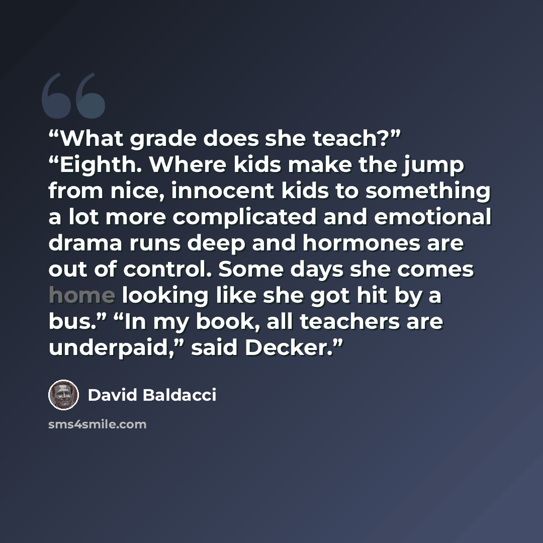 “What grade does she teach?” “Eighth. Where kids make the jump from nice, innocent kids to something a lot more complicated and emotional drama runs deep and hormones are out of control. Some days she comes home looking like she got hit by a bus.” “In my book, all teachers are underpaid,” said…” quote by David Baldacci