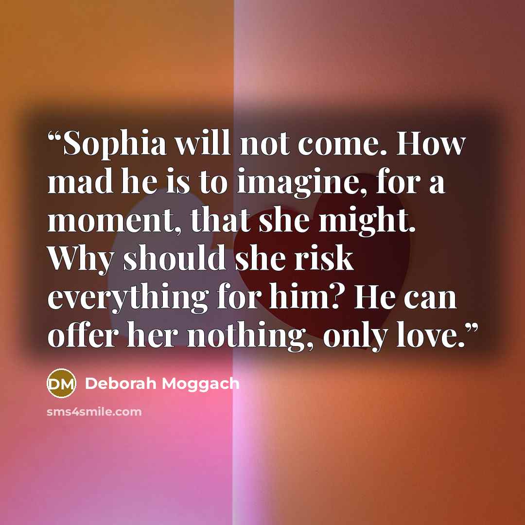 “Sophia will not come. How mad he is to imagine, for a moment, that she might. Why should she risk everything for him? He can offer her nothing, only love.” quote by Deborah Moggach