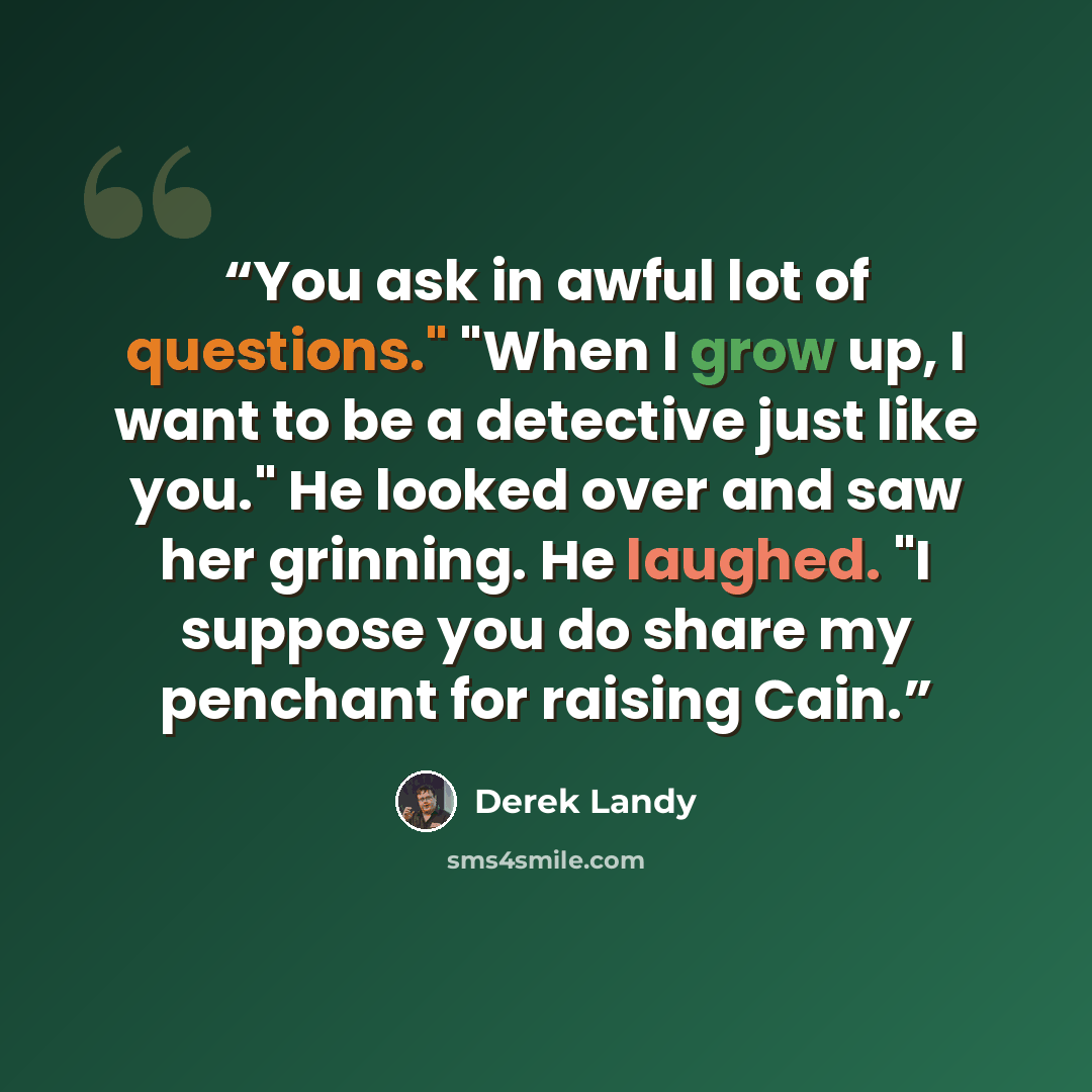 “You ask in awful lot of questions." "When I grow up, I want to be a detective just like you." He looked over and saw her grinning. He laughed. "I suppose you do share my penchant for raising Cain.” quote by Derek Landy