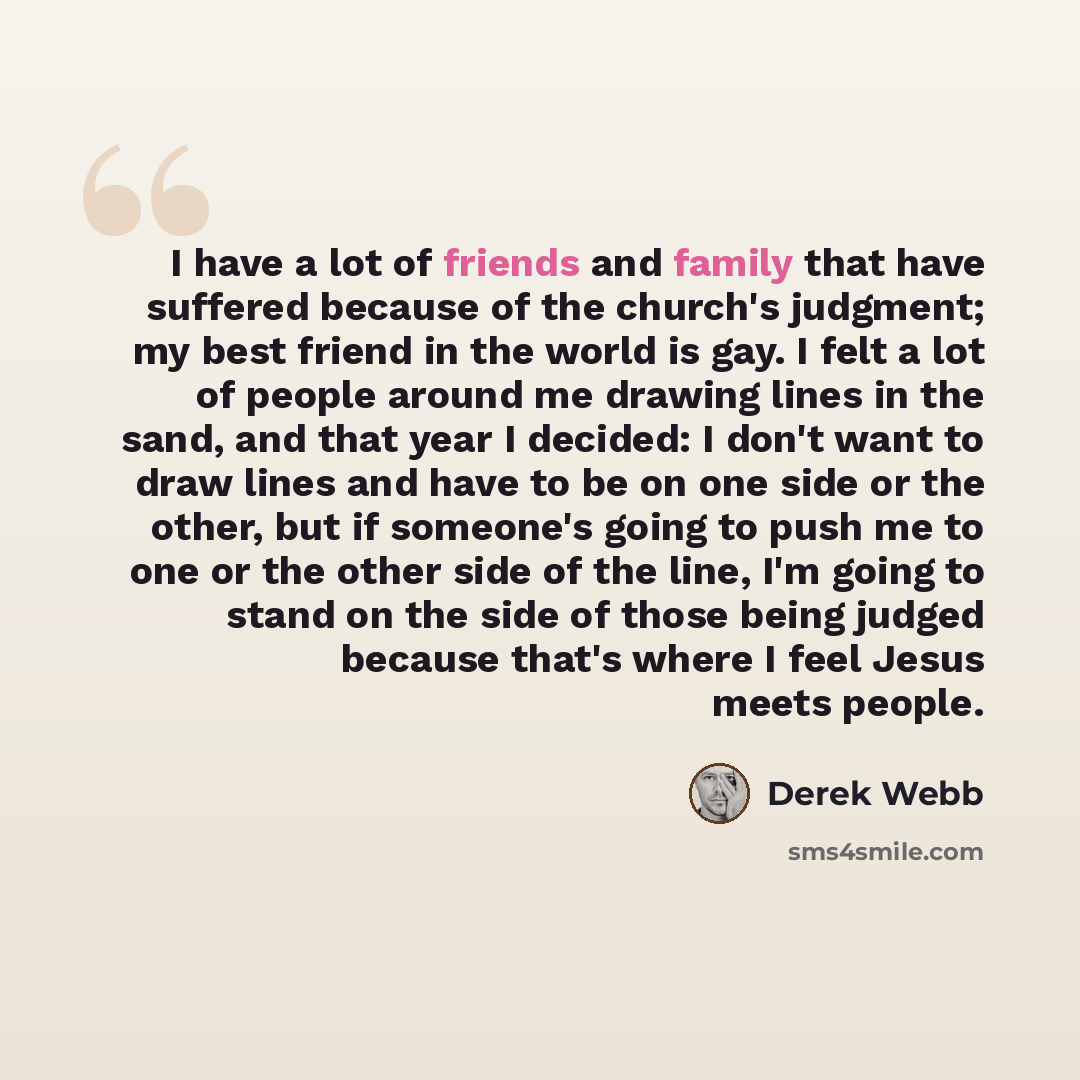 “I have a lot of friends and family that have suffered because of the church's judgment; my best friend in the world is gay. I felt a lot of people around me drawing lines in the sand, and that year I decided: I don't want to draw lines and have to be on one side or the other, but if someone's…” quote by Derek Webb