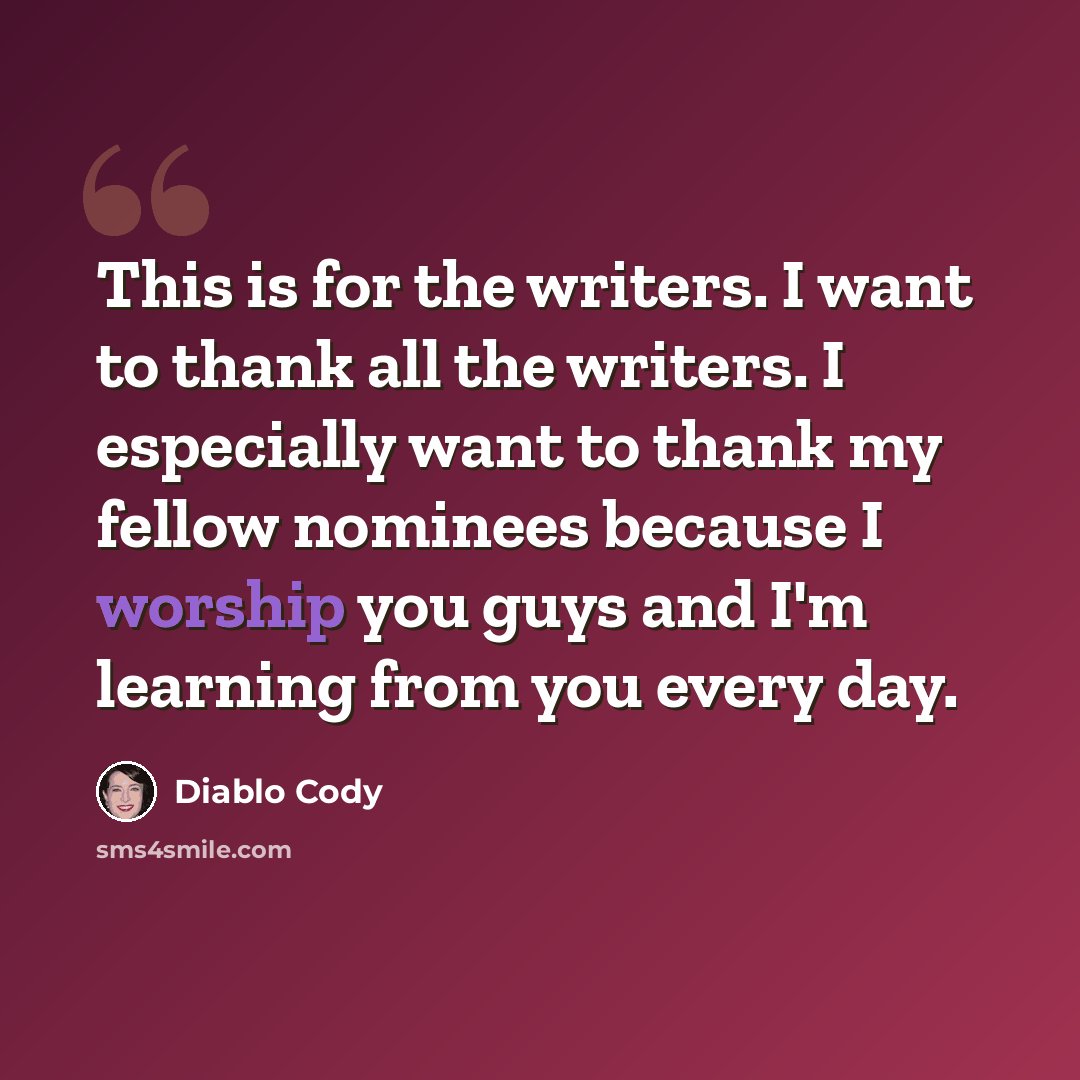 “This is for the writers. I want to thank all the writers. I especially want to thank my fellow nominees because I worship you guys and I'm learning from you every day.” quote by Diablo Cody