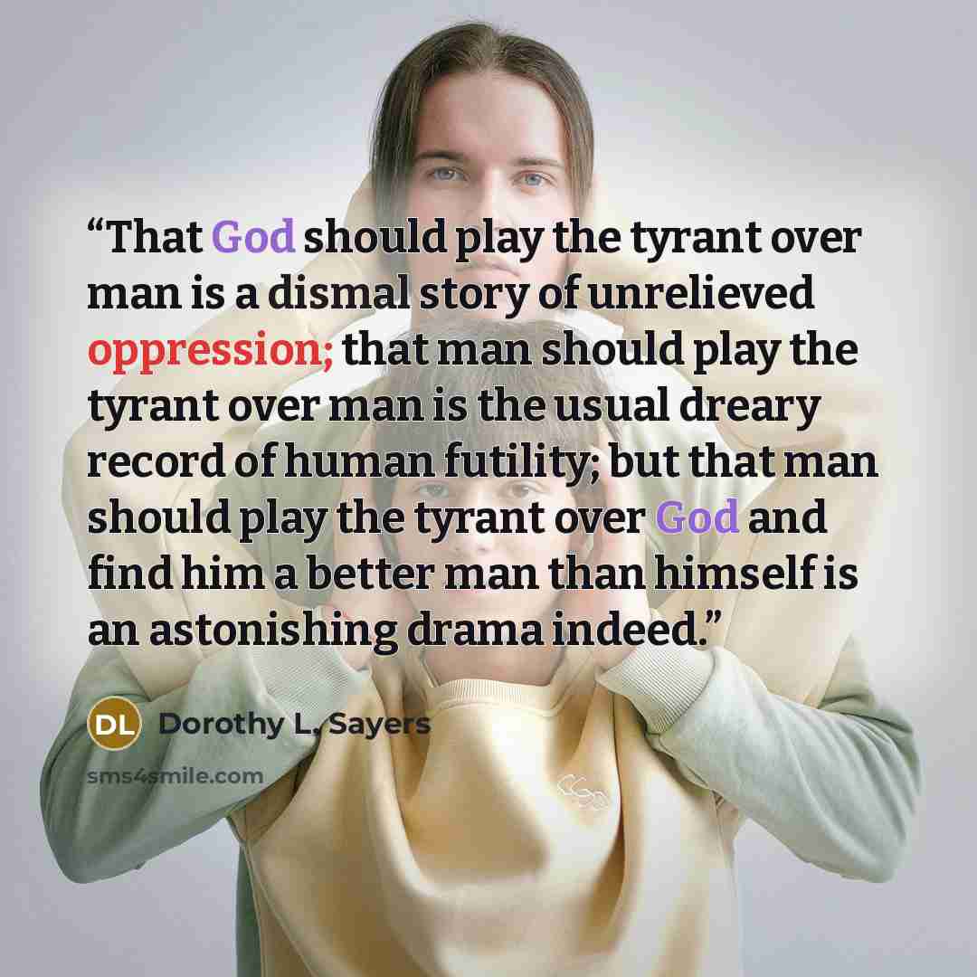 “That God should play the tyrant over man is a dismal story of unrelieved oppression; that man should play the tyrant over man is the usual dreary record of human futility; but that man should play the tyrant over God and find him a better man than himself is an astonishing drama indeed.” quote by Dorothy L. Sayers
