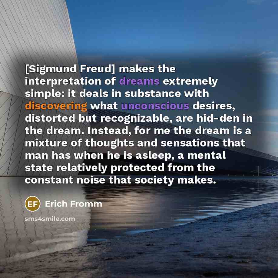 “[Sigmund Freud] makes the interpretation of dreams extremely simple: it deals in substance with discovering what unconscious desires, distorted but recognizable, are hid-den in the dream. Instead, for me the dream is a mixture of thoughts and sensations that man has when he is asleep, a mental…” quote by Erich Fromm