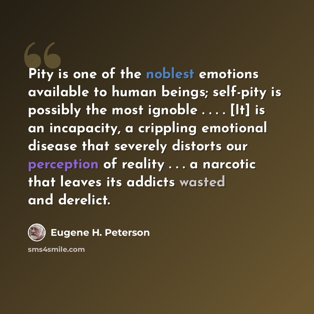 “Pity is one of the noblest emotions available to human beings; self-pity is possibly the most ignoble . . . . [It] is an incapacity, a crippling emotional disease that severely distorts our perception of reality . . . a narcotic that leaves its addicts wasted and derelict.” quote by Eugene H. Peterson