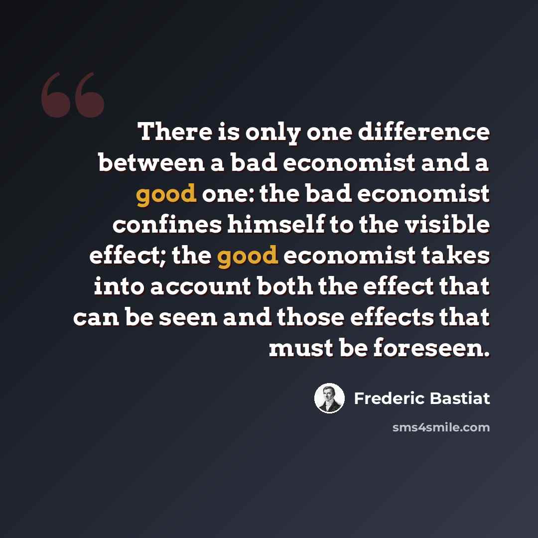 “There is only one difference between a bad economist and a good one: the bad economist confines himself to the visible effect; the good economist takes into account both the effect that can be seen and those effects that must be foreseen.” quote by Frederic Bastiat