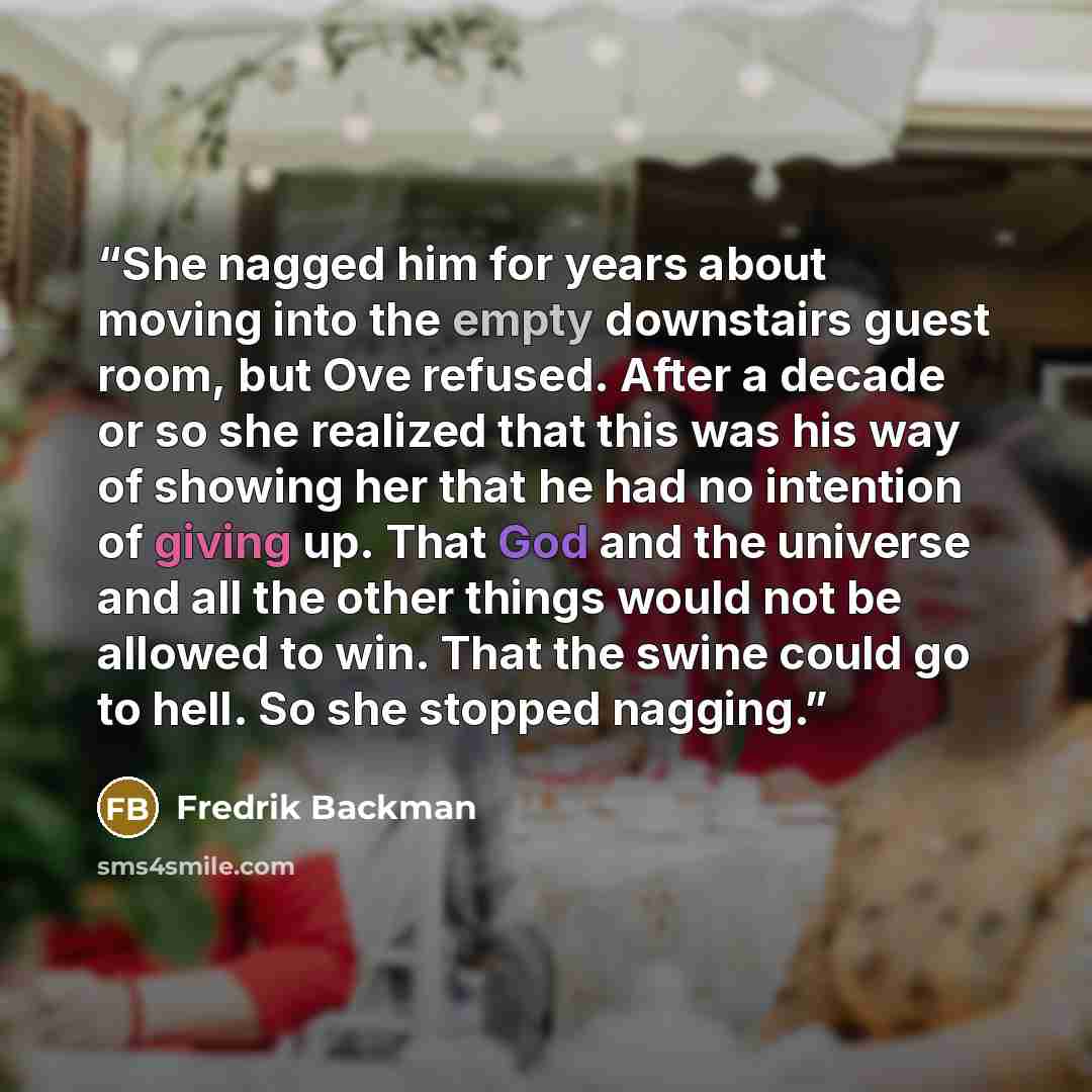 “She nagged him for years about moving into the empty downstairs guest room, but Ove refused. After a decade or so she realized that this was his way of showing her that he had no intention of giving up. That God and the universe and all the other things would not be allowed to win. That the swine…” quote by Fredrik Backman