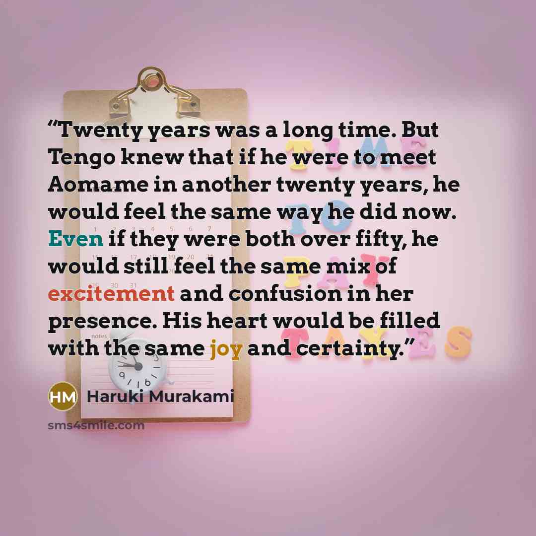 “Twenty years was a long time. But Tengo knew that if he were to meet Aomame in another twenty years, he would feel the same way he did now. Even if they were both over fifty, he would still feel the same mix of excitement and confusion in her presence. His heart would be filled with the same joy…” quote by Haruki Murakami