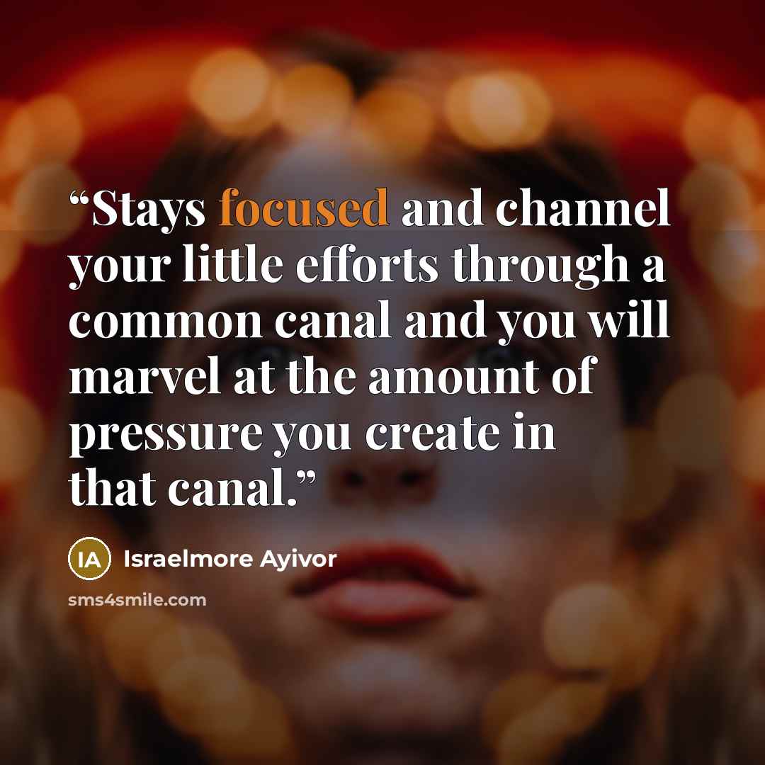 “Stays focused and channel your little efforts through a common canal and you will marvel at the amount of pressure you create in that canal.” quote by Israelmore Ayivor