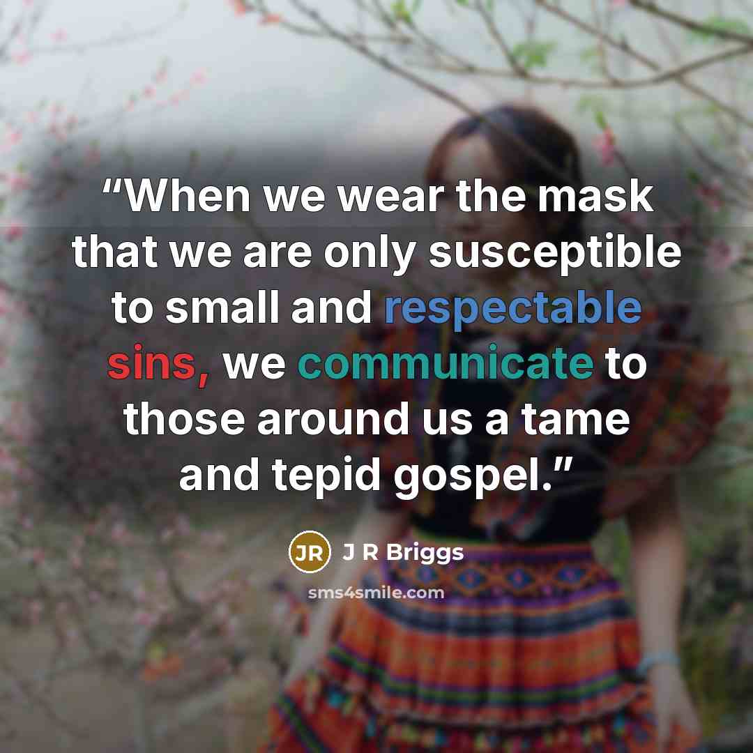 “When we wear the mask that we are only susceptible to small and respectable sins, we communicate to those around us a tame and tepid gospel.” quote by J R Briggs