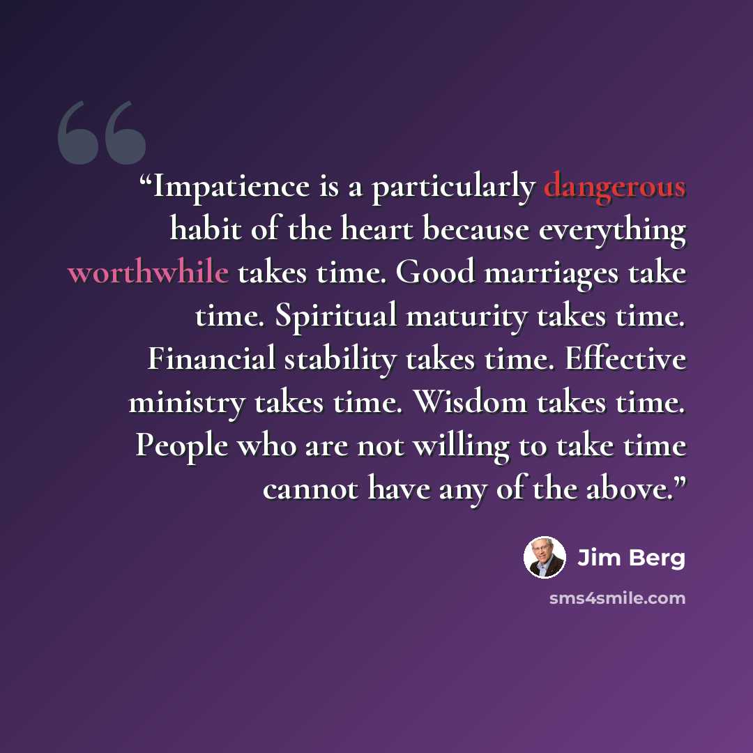 “Impatience is a particularly dangerous habit of the heart because everything worthwhile takes time. Good marriages take time. Spiritual maturity takes time. Financial stability takes time. Effective ministry takes time. Wisdom takes time. People who are not willing to take time cannot have any of…” quote by Jim Berg