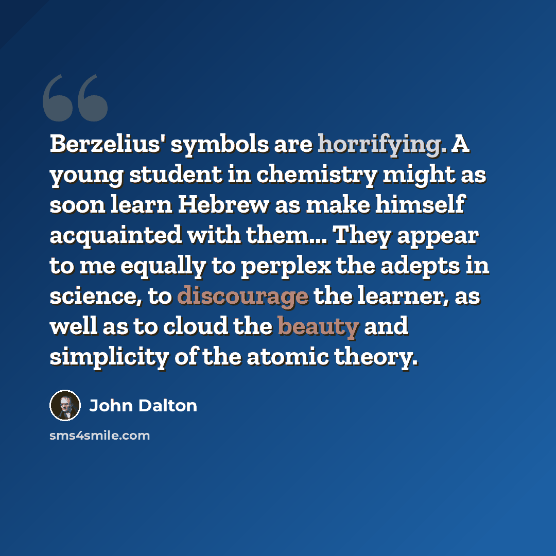 “Berzelius' symbols are horrifying. A young student in chemistry might as soon learn Hebrew as make himself acquainted with them... They appear to me equally to perplex the adepts in science, to discourage the learner, as well as to cloud the beauty and simplicity of the atomic theory.” quote by John Dalton
