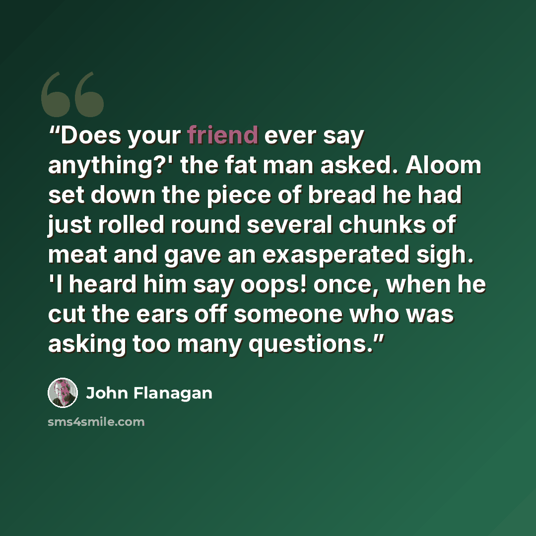 “Does your friend ever say anything?' the fat man asked. Aloom set down the piece of bread he had just rolled round several chunks of meat and gave an exasperated sigh. 'I heard him say oops! once, when he cut the ears off someone who was asking too many questions.” quote by John Flanagan