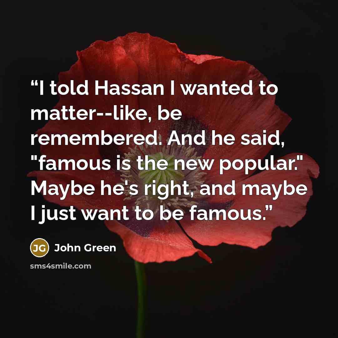 “I told Hassan I wanted to matter--like, be remembered. And he said, "famous is the new popular." Maybe he's right, and maybe I just want to be famous.” quote by John Green