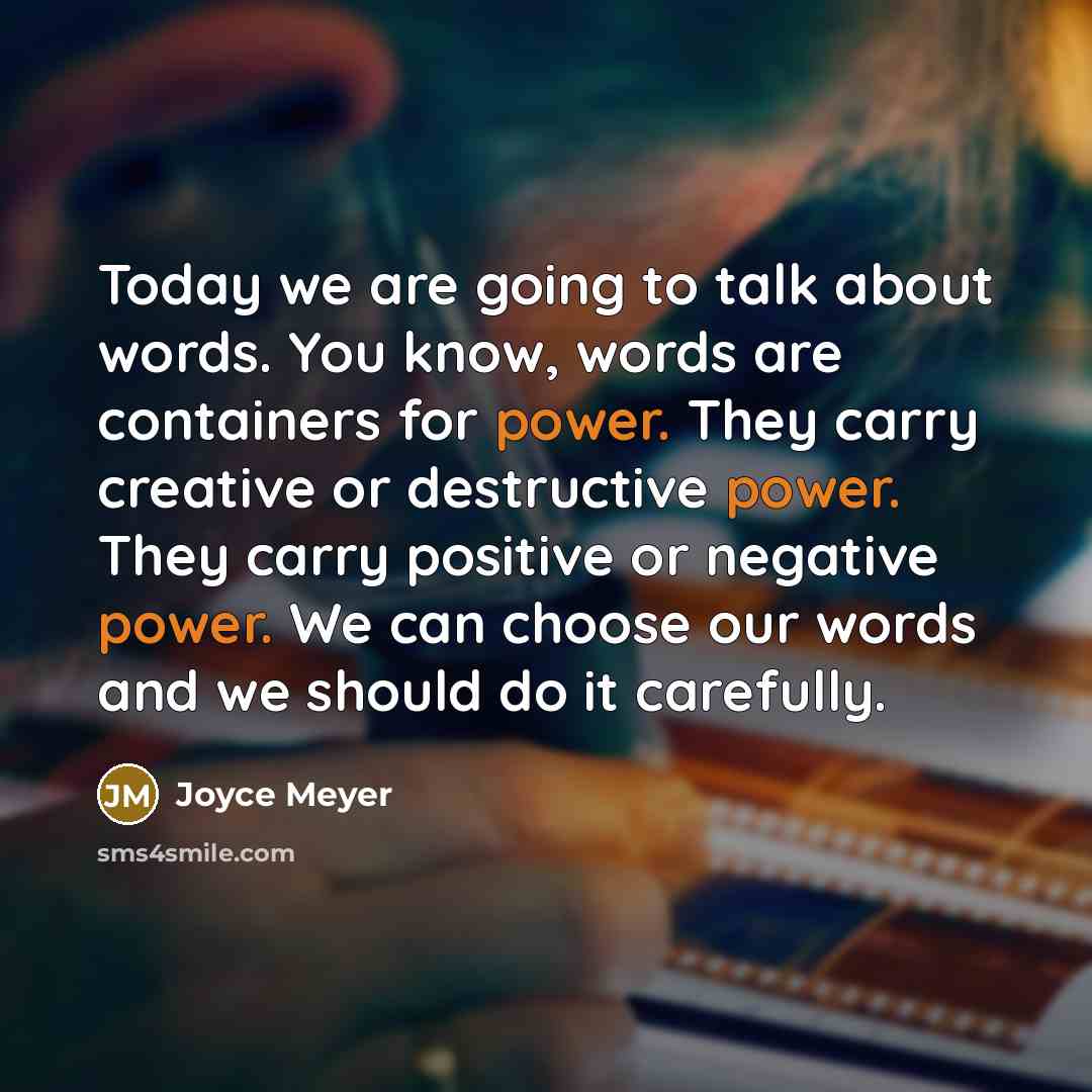 “Today we are going to talk about words. You know, words are containers for power. They carry creative or destructive power. They carry positive or negative power. We can choose our words and we should do it carefully.” quote by Joyce Meyer