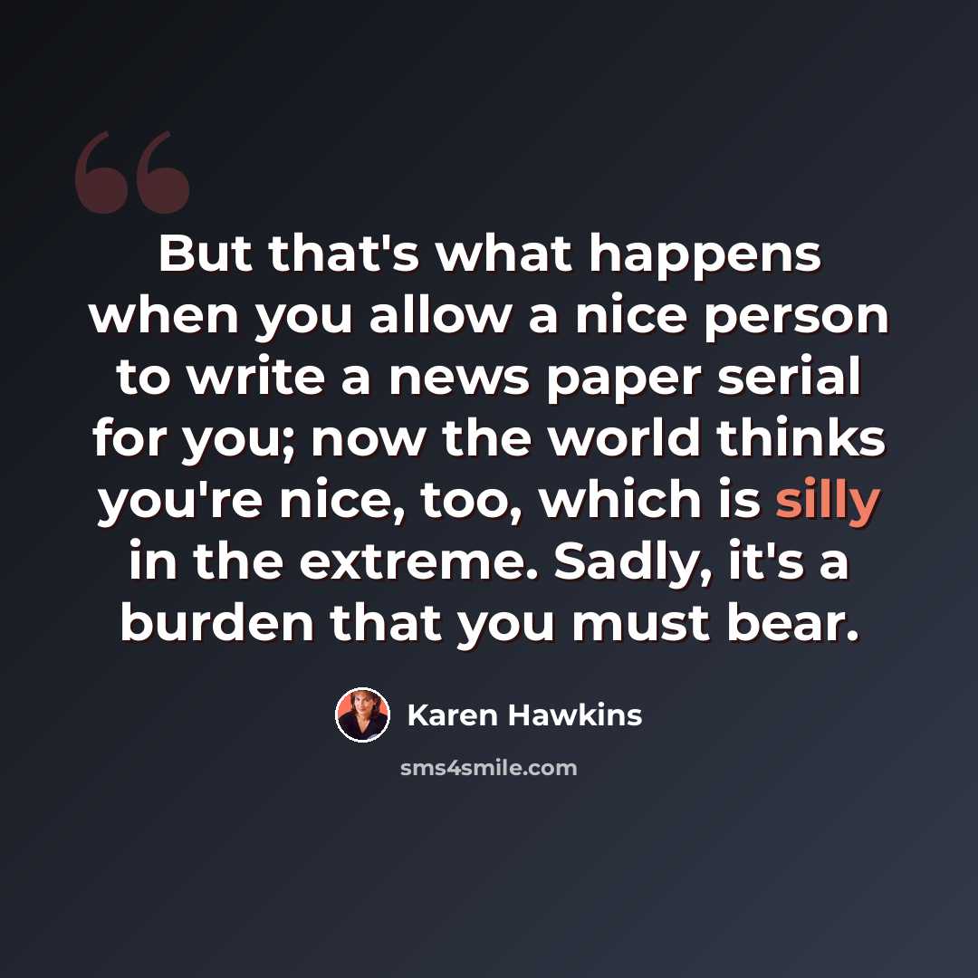 “But that's what happens when you allow a nice person to write a news paper serial for you; now the world thinks you're nice, too, which is silly in the extreme. Sadly, it's a burden that you must bear.” quote by Karen Hawkins