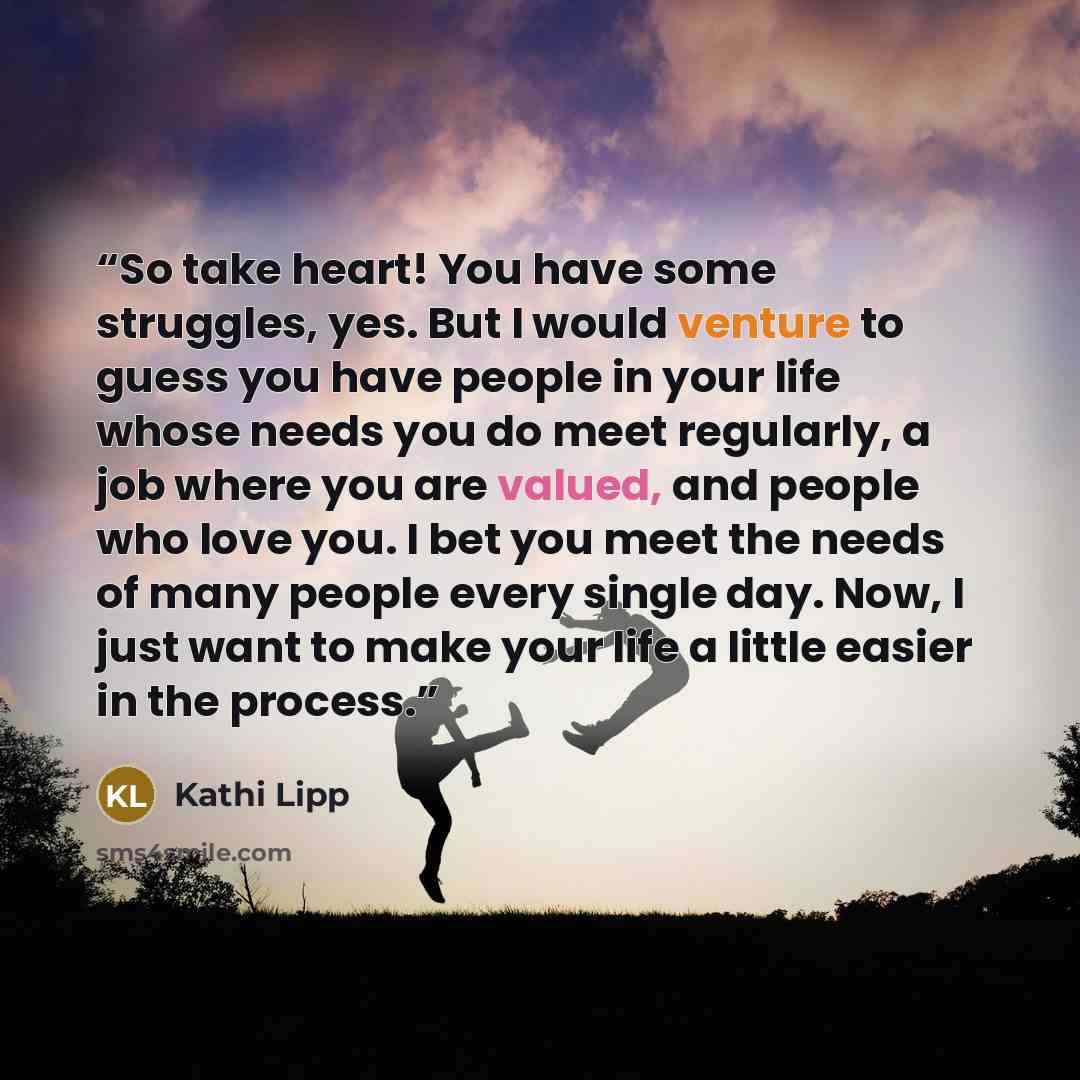 “So take heart! You have some struggles, yes. But I would venture to guess you have people in your life whose needs you do meet regularly, a job where you are valued, and people who love you. I bet you meet the needs of many people every single day. Now, I just want to make your life a little…” quote by Kathi Lipp