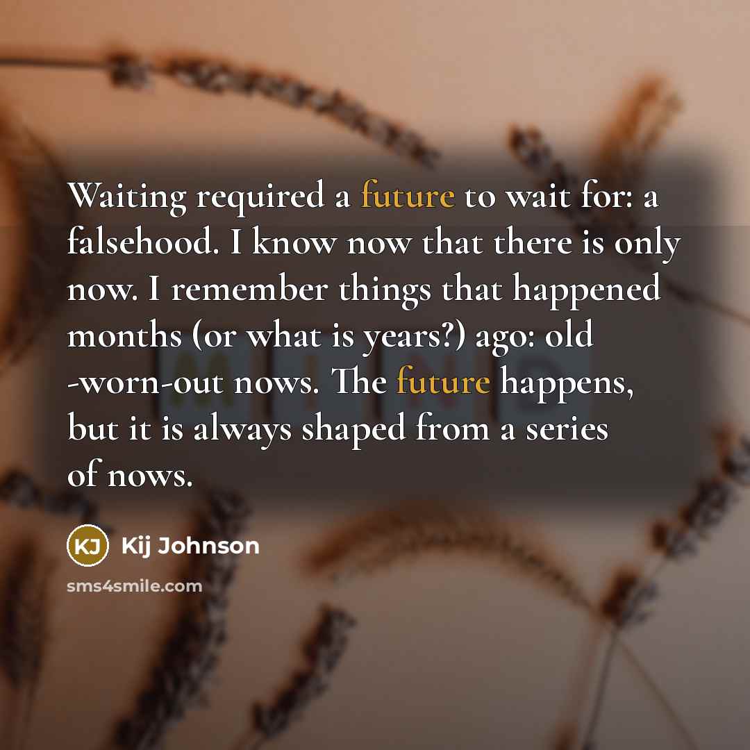 “Waiting required a future to wait for: a falsehood. I know now that there is only now. I remember things that happened months (or what is years?) ago: old -worn-out nows. The future happens, but it is always shaped from a series of nows.” quote by Kij Johnson