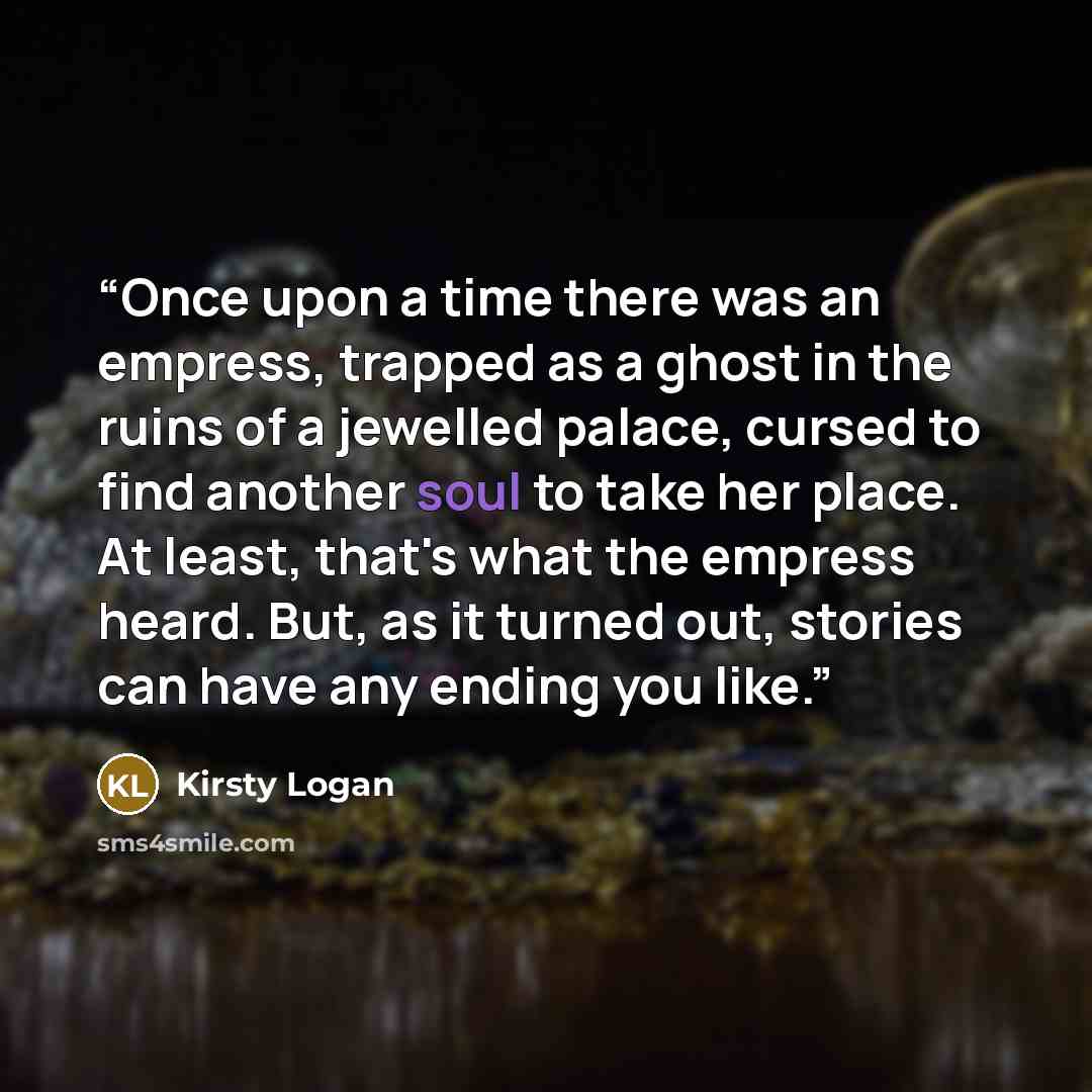 “Once upon a time there was an empress, trapped as a ghost in the ruins of a jewelled palace, cursed to find another soul to take her place. At least, that's what the empress heard. But, as it turned out, stories can have any ending you like.” quote by Kirsty Logan