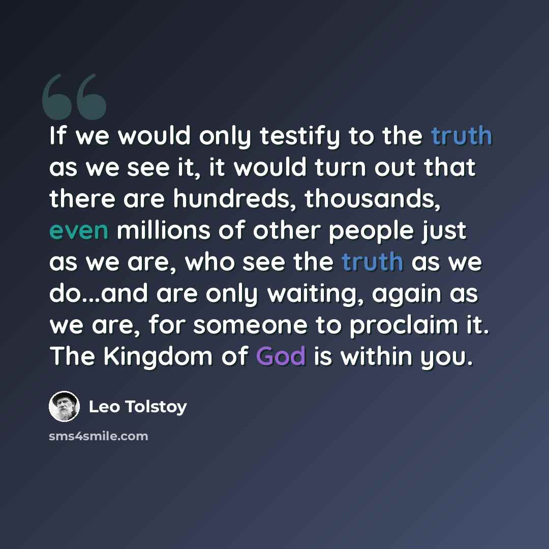 “If we would only testify to the truth as we see it, it would turn out that there are hundreds, thousands, even millions of other people just as we are, who see the truth as we do...and are only waiting, again as we are, for someone to proclaim it. The Kingdom of God is within you.” quote by Leo Tolstoy