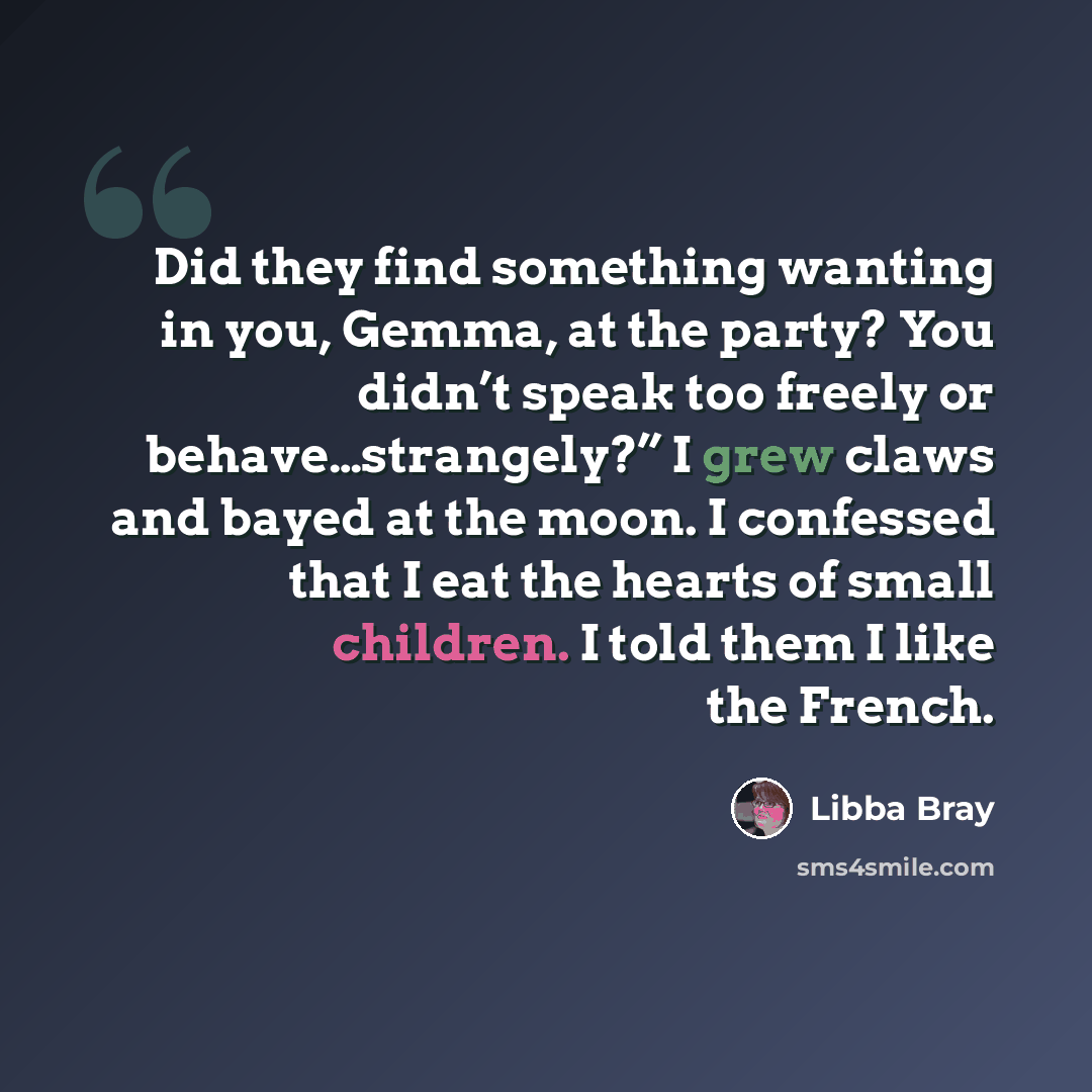 “Did they find something wanting in you, Gemma, at the party? You didn’t speak too freely or behave…strangely?” I grew claws and bayed at the moon. I confessed that I eat the hearts of small children. I told them I like the French.” quote by Libba Bray