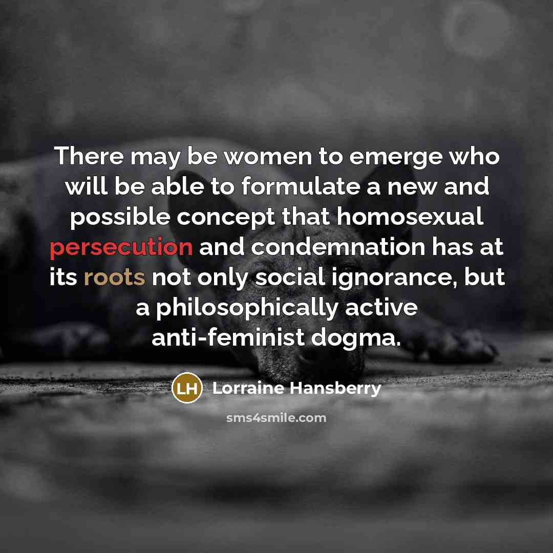 “There may be women to emerge who will be able to formulate a new and possible concept that homosexual persecution and condemnation has at its roots not only social ignorance, but a philosophically active anti-feminist dogma.” quote by Lorraine Hansberry