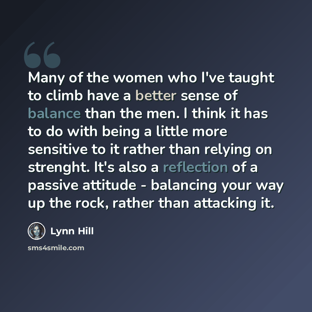 “Many of the women who I've taught to climb have a better sense of balance than the men. I think it has to do with being a little more sensitive to it rather than relying on strenght. It's also a reflection of a passive attitude - balancing your way up the rock, rather than attacking it.” quote by Lynn Hill