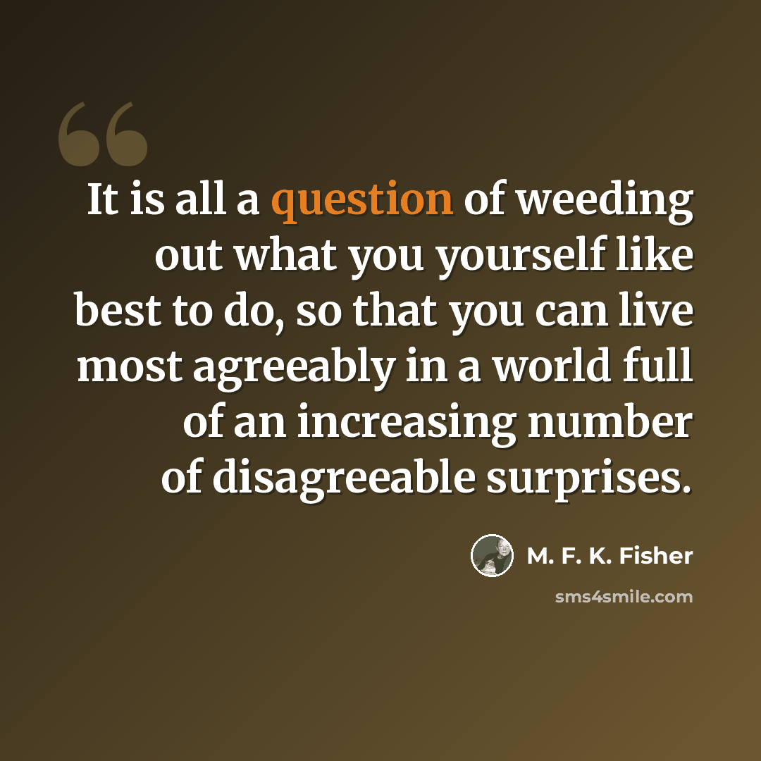 “It is all a question of weeding out what you yourself like best to do, so that you can live most agreeably in a world full of an increasing number of disagreeable surprises.” quote by M. F. K. Fisher