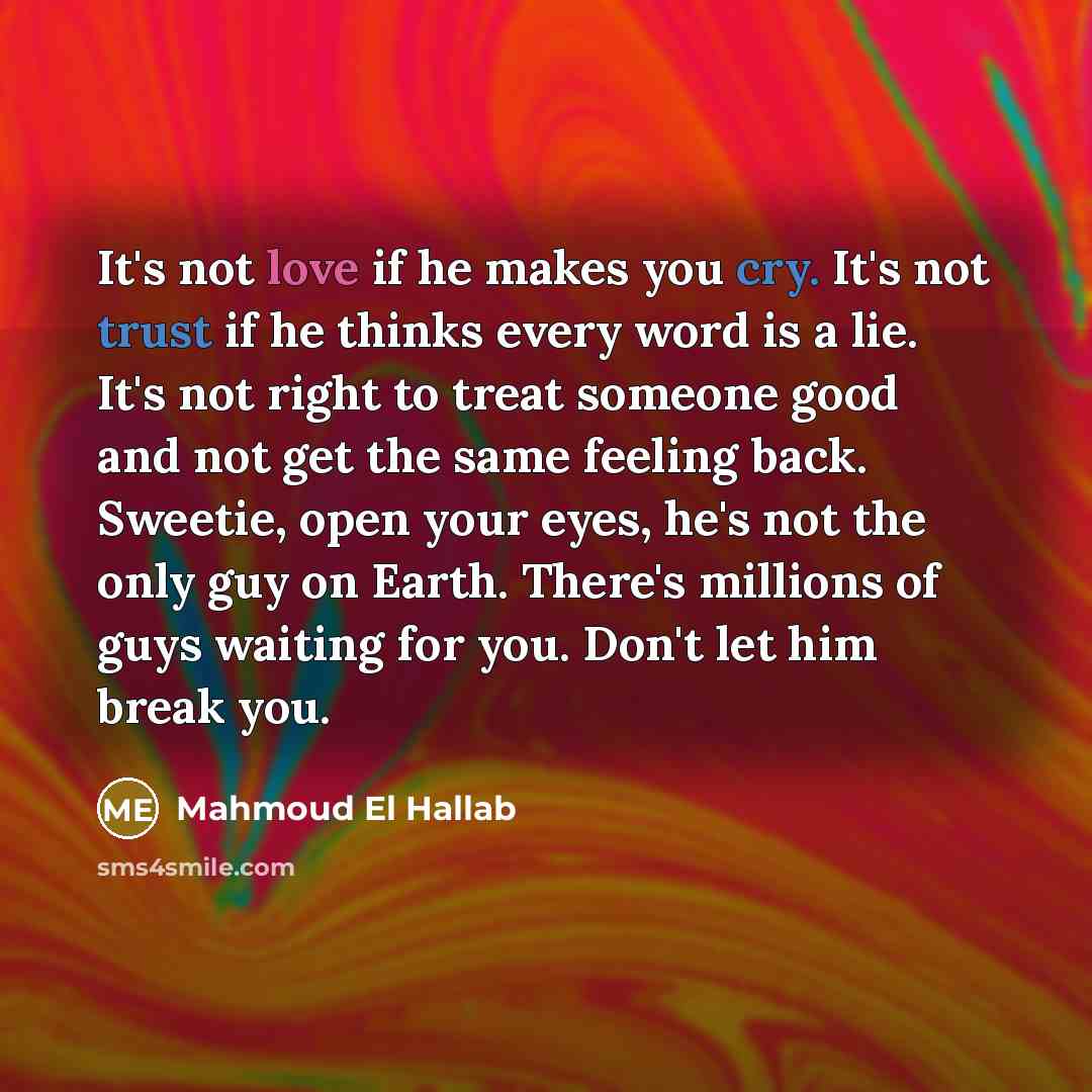 “It's not love if he makes you cry. It's not trust if he thinks every word is a lie. It's not right to treat someone good and not get the same feeling back. Sweetie, open your eyes, he's not the only guy on Earth. There's millions of guys waiting for you. Don't let him break you.” quote by Mahmoud El Hallab