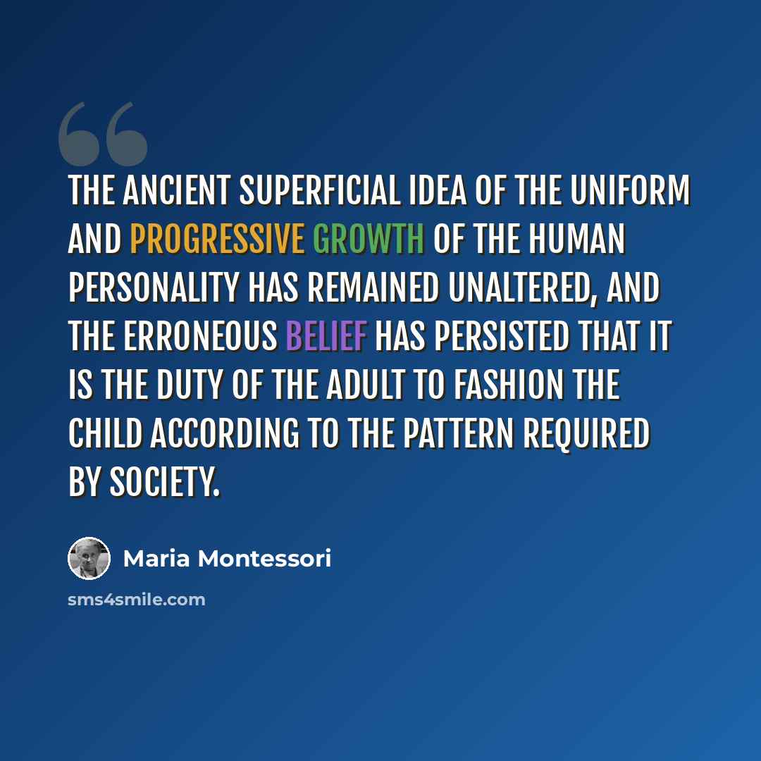 “The ancient superficial idea of the uniform and progressive growth of the human personality has remained unaltered, and the erroneous belief has persisted that it is the duty of the adult to fashion the child according to the pattern required by society.” quote by Maria Montessori