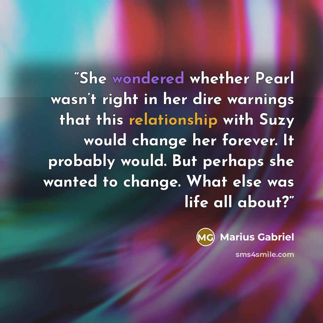 “She wondered whether Pearl wasn’t right in her dire warnings that this relationship with Suzy would change her forever. It probably would. But perhaps she wanted to change. What else was life all about?” quote by Marius Gabriel