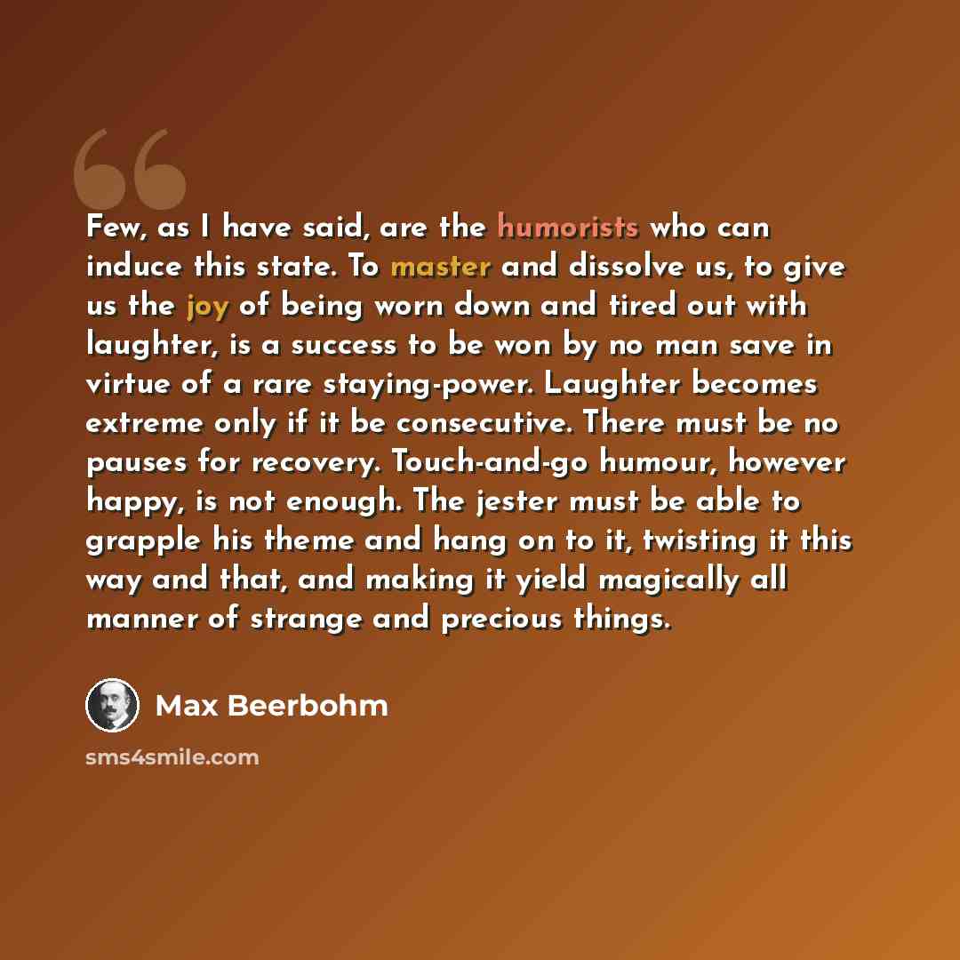 “Few, as I have said, are the humorists who can induce this state. To master and dissolve us, to give us the joy of being worn down and tired out with laughter, is a success to be won by no man save in virtue of a rare staying-power. Laughter becomes extreme only if it be consecutive. There must be…” quote by Max Beerbohm