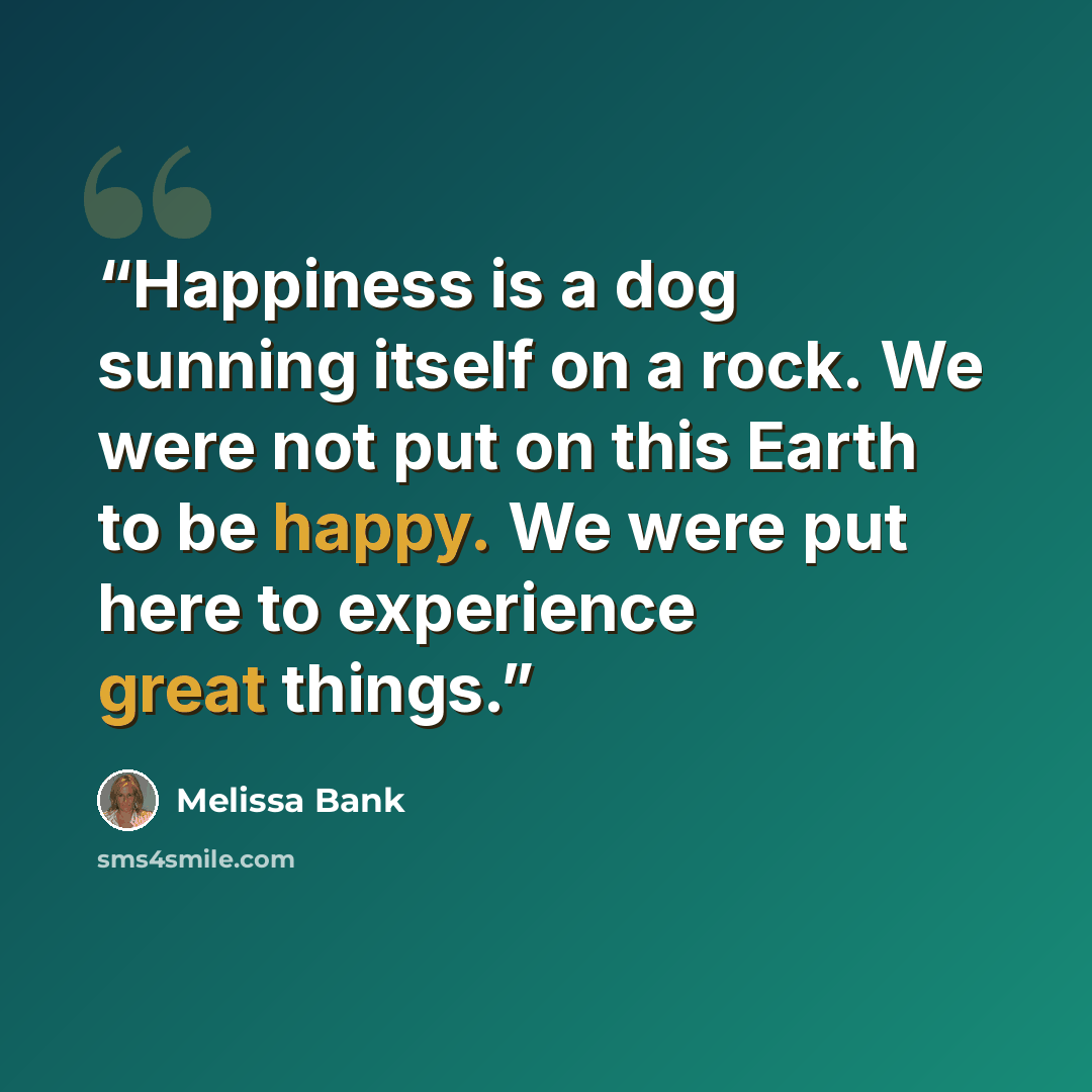 “Happiness is a dog sunning itself on a rock. We were not put on this Earth to be happy. We were put here to experience great things.” quote by Melissa Bank