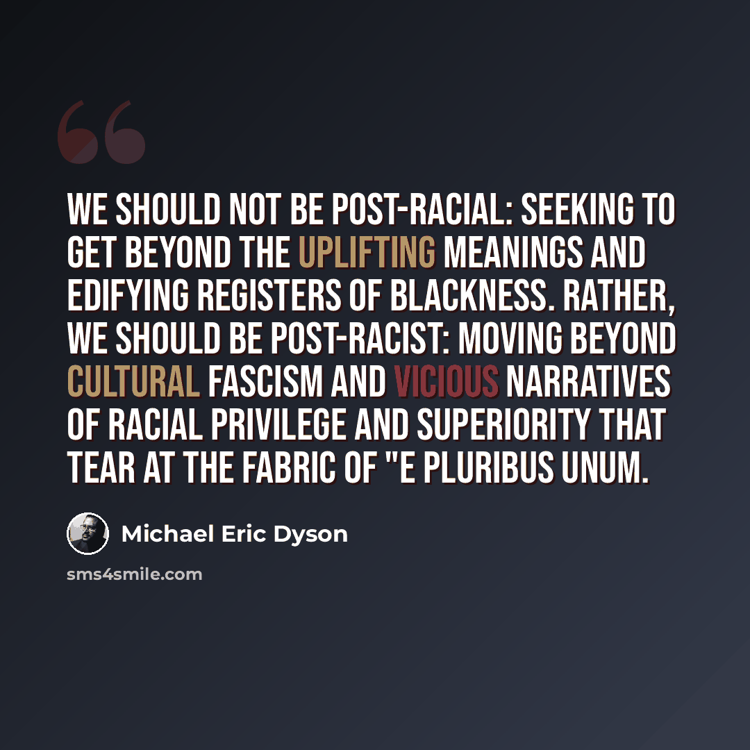 “We should not be post-racial: seeking to get beyond the uplifting meanings and edifying registers of blackness. Rather, we should be post-racist: moving beyond cultural fascism and vicious narratives of racial privilege and superiority that tear at the fabric of "e pluribus unum.” quote by Michael Eric Dyson