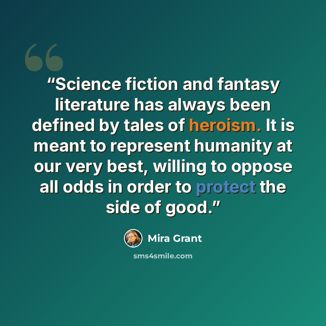 “Science fiction and fantasy literature has always been defined by tales of heroism. It is meant to represent humanity at our very best, willing to oppose all odds in order to protect the side of good.” quote by Mira Grant