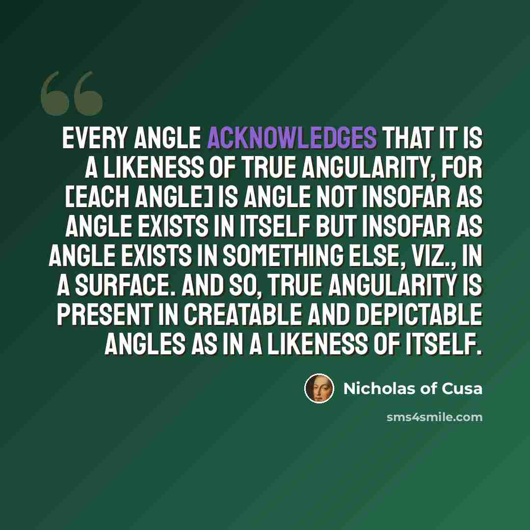 “Every angle acknowledges that it is a likeness of true angularity, for [each angle] is angle not insofar as angle exists in itself but insofar as angle exists in something else, viz., in a surface. And so, true angularity is present in creatable and depictable angles as in a likeness of itself.” quote by Nicholas of Cusa