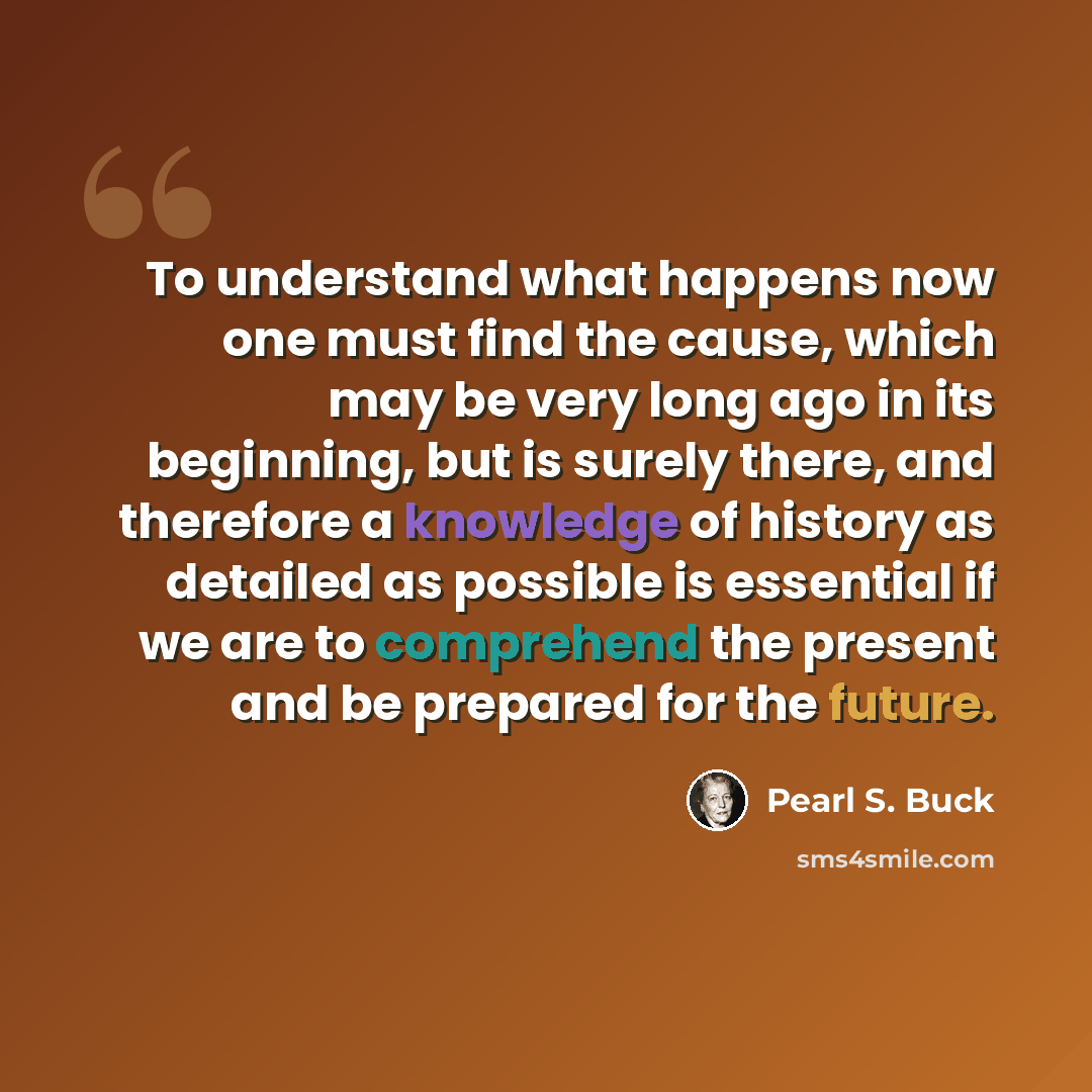 “To understand what happens now one must find the cause, which may be very long ago in its beginning, but is surely there, and therefore a knowledge of history as detailed as possible is essential if we are to comprehend the present and be prepared for the future.” quote by Pearl S. Buck