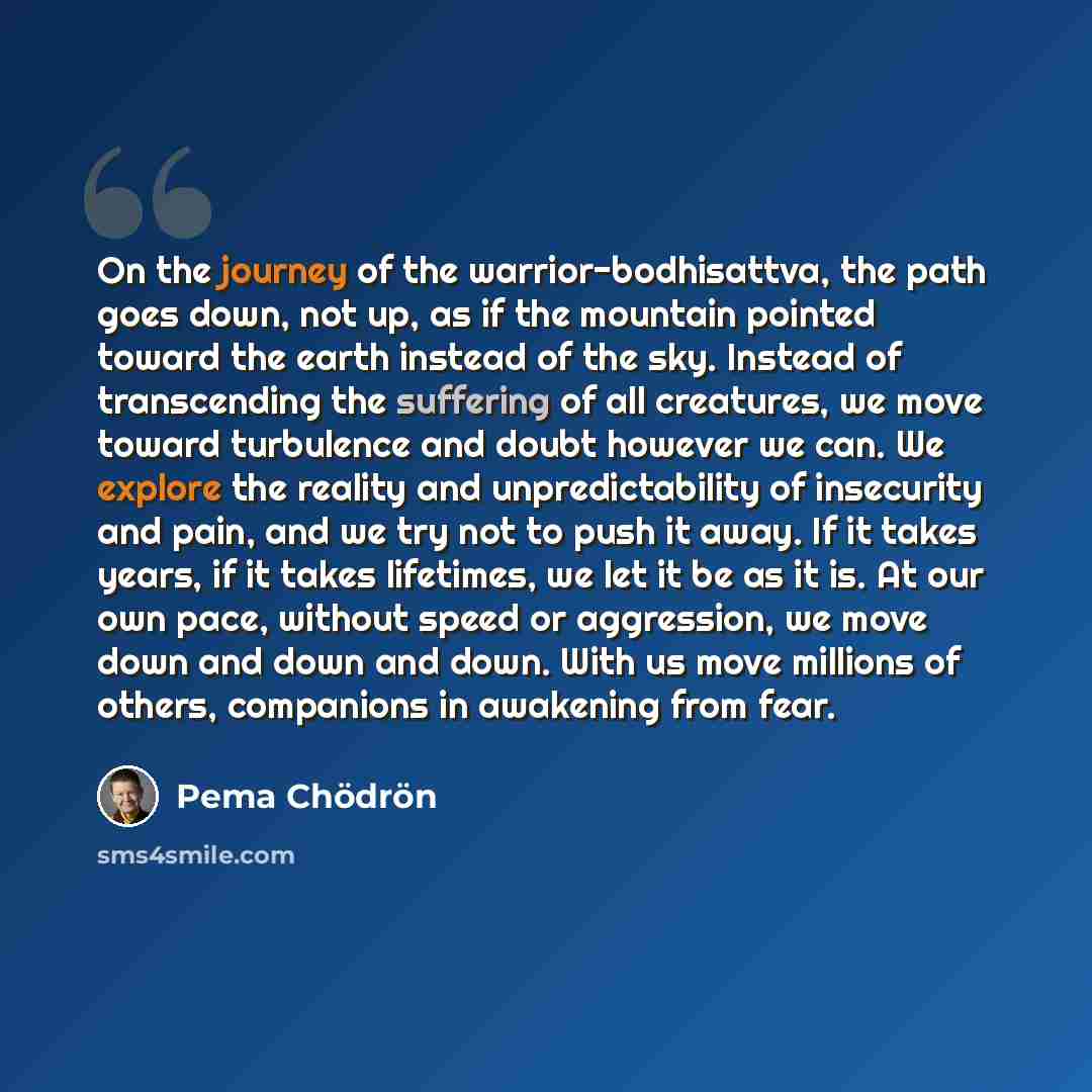 “On the journey of the warrior-bodhisattva, the path goes down, not up, as if the mountain pointed toward the earth instead of the sky. Instead of transcending the suffering of all creatures, we move toward turbulence and doubt however we can. We explore the reality and unpredictability of…” quote by Pema Chodron