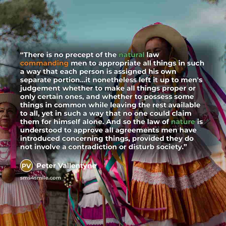 “There is no precept of the natural law commanding men to appropriate all things in such a way that each person is assigned his own separate portion...it nonetheless left it up to men's judgement whether to make all things proper or only certain ones, and whether to possess some things in common…” quote by Peter Vallentyne