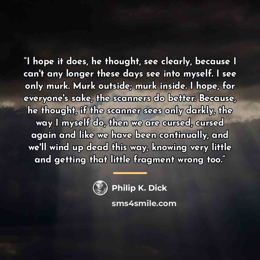 “I hope it does, he thought, see clearly, because I can't any longer these days see into myself. I see only murk. Murk outside; murk inside. I hope, for everyone's sake, the scanners do better. Because, he thought, if the scanner sees only darkly, the way I myself do, then we are cursed, cursed…” quote by Philip K. Dick
