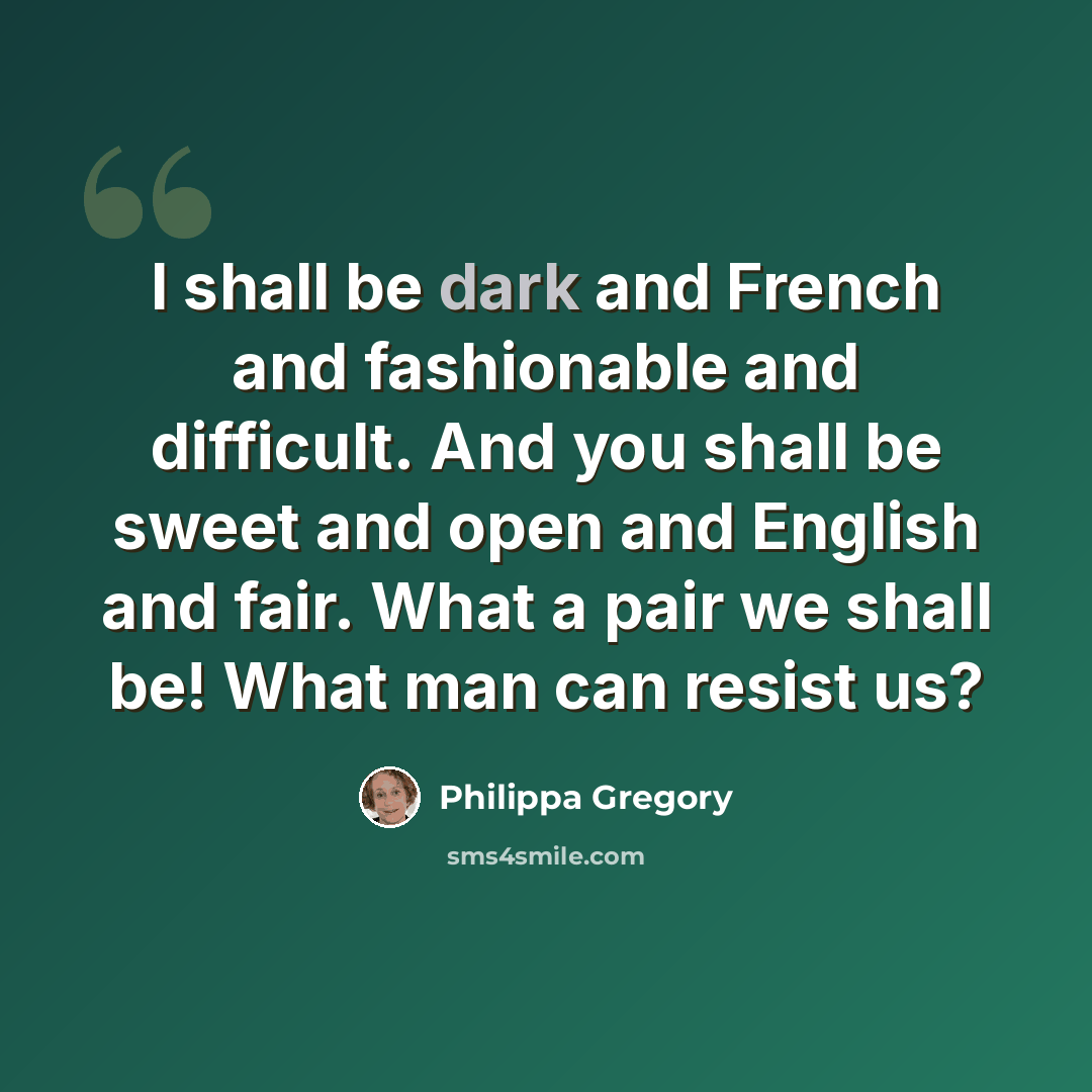 “I shall be dark and French and fashionable and difficult. And you shall be sweet and open and English and fair. What a pair we shall be! What man can resist us?” quote by Philippa Gregory