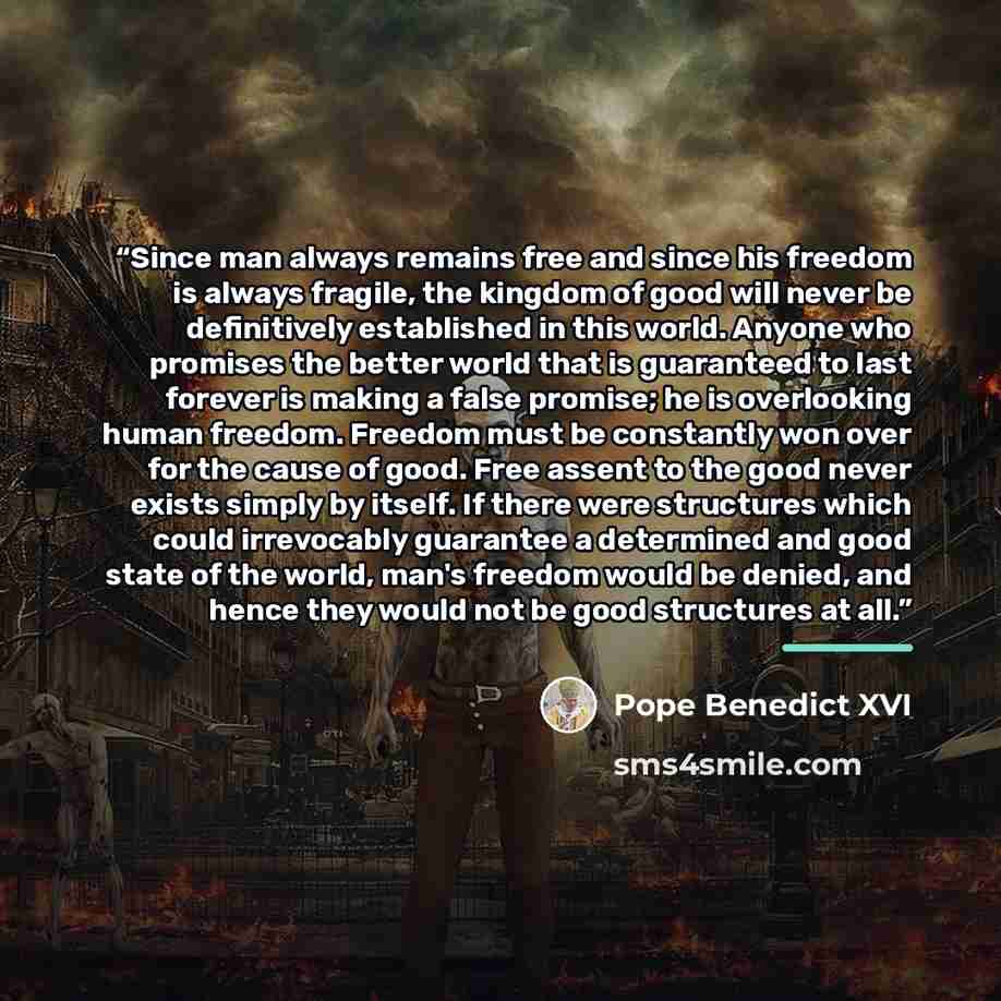 “Since man always remains free and since his freedom is always fragile, the kingdom of good will never be definitively established in this world. Anyone who promises the better world that is guaranteed to last forever is making a false promise; he is overlooking human freedom. Freedom must be…” quote by Pope Benedict XVI