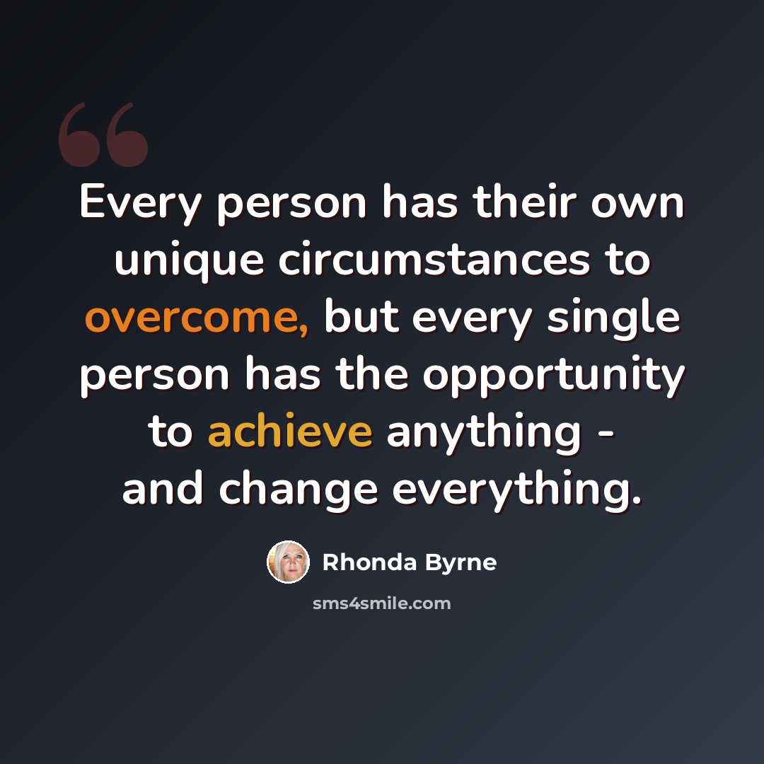 “Every person has their own unique circumstances to overcome, but every single person has the opportunity to achieve anything - and change everything.” quote by Rhonda Byrne