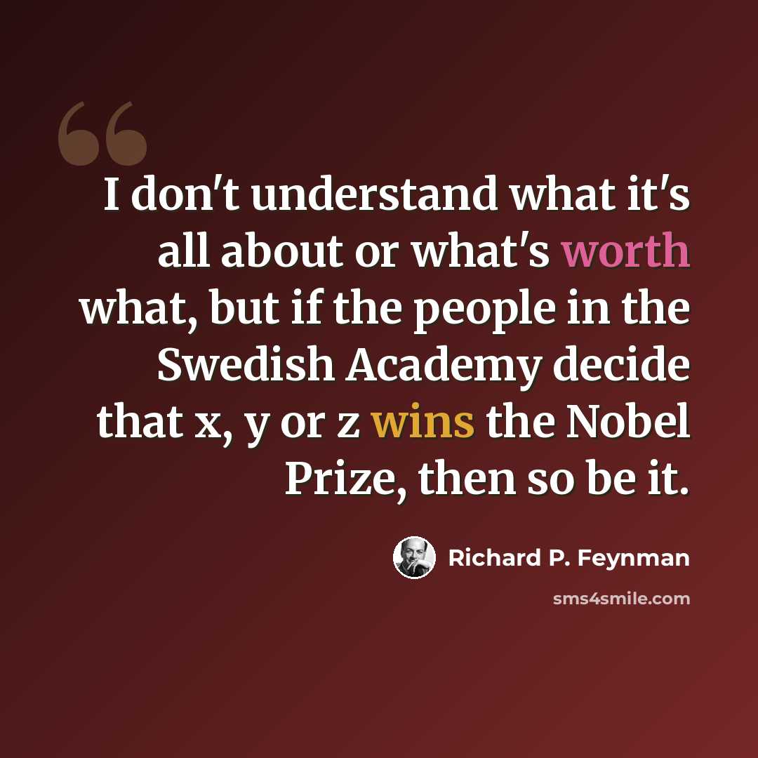 “I don't understand what it's all about or what's worth what, but if the people in the Swedish Academy decide that x, y or z wins the Nobel Prize, then so be it.” quote by Richard P. Feynman