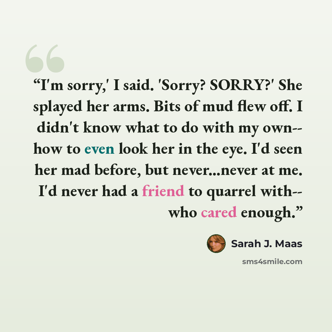 “I'm sorry,' I said. 'Sorry? SORRY?' She splayed her arms. Bits of mud flew off. I didn't know what to do with my own-- how to even look her in the eye. I'd seen her mad before, but never...never at me. I'd never had a friend to quarrel with-- who cared enough.” quote by Sarah J. Maas