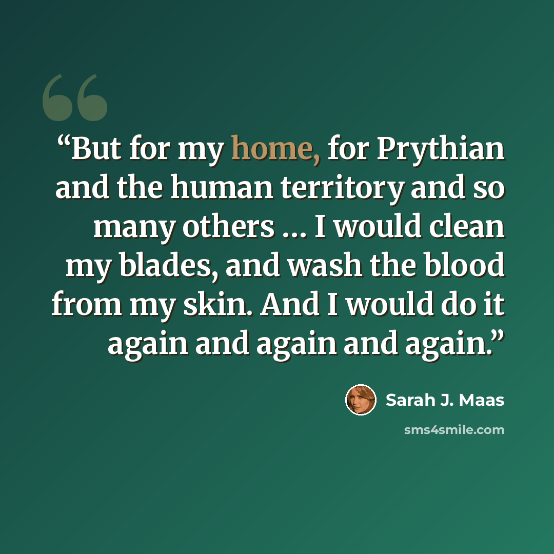 “But for my home, for Prythian and the human territory and so many others … I would clean my blades, and wash the blood from my skin. And I would do it again and again and again.” quote by Sarah J. Maas