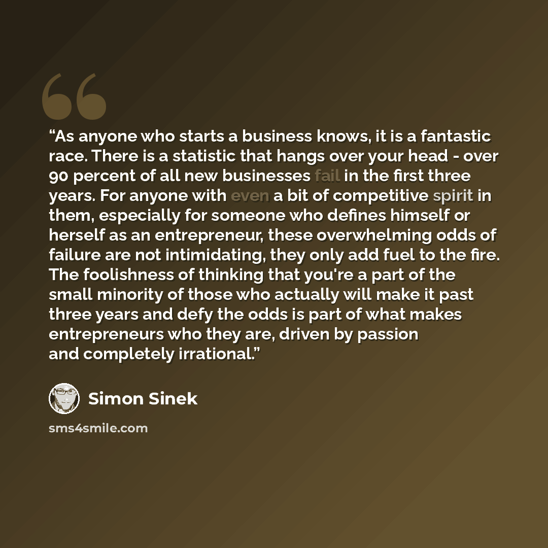 “As anyone who starts a business knows, it is a fantastic race. There is a statistic that hangs over your head - over 90 percent of all new businesses fail in the first three years. For anyone with even a bit of competitive spirit in them, especially for someone who defines himself or herself as an…” quote by Simon Sinek