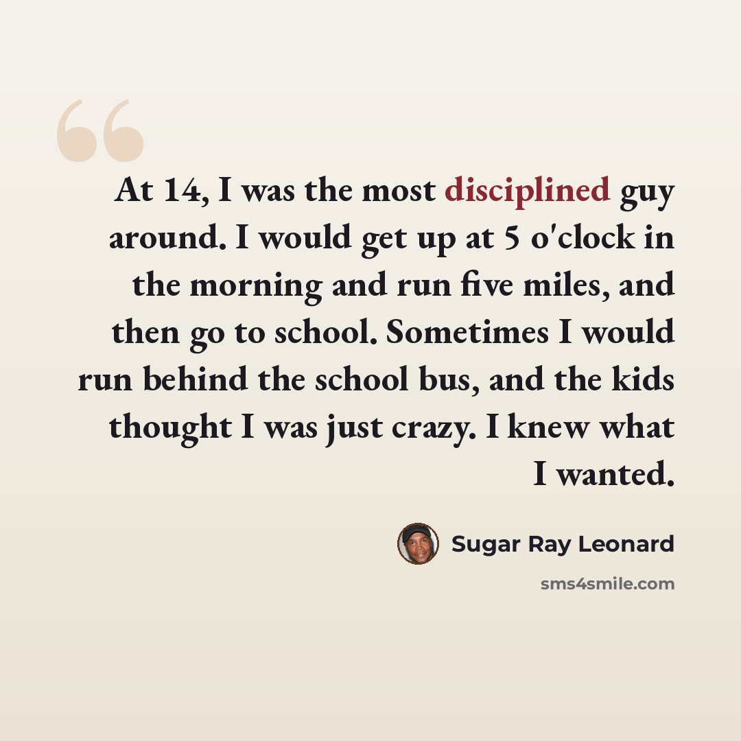 “At 14, I was the most disciplined guy around. I would get up at 5 o'clock in the morning and run five miles, and then go to school. Sometimes I would run behind the school bus, and the kids thought I was just crazy. I knew what I wanted.” quote by Sugar Ray Leonard