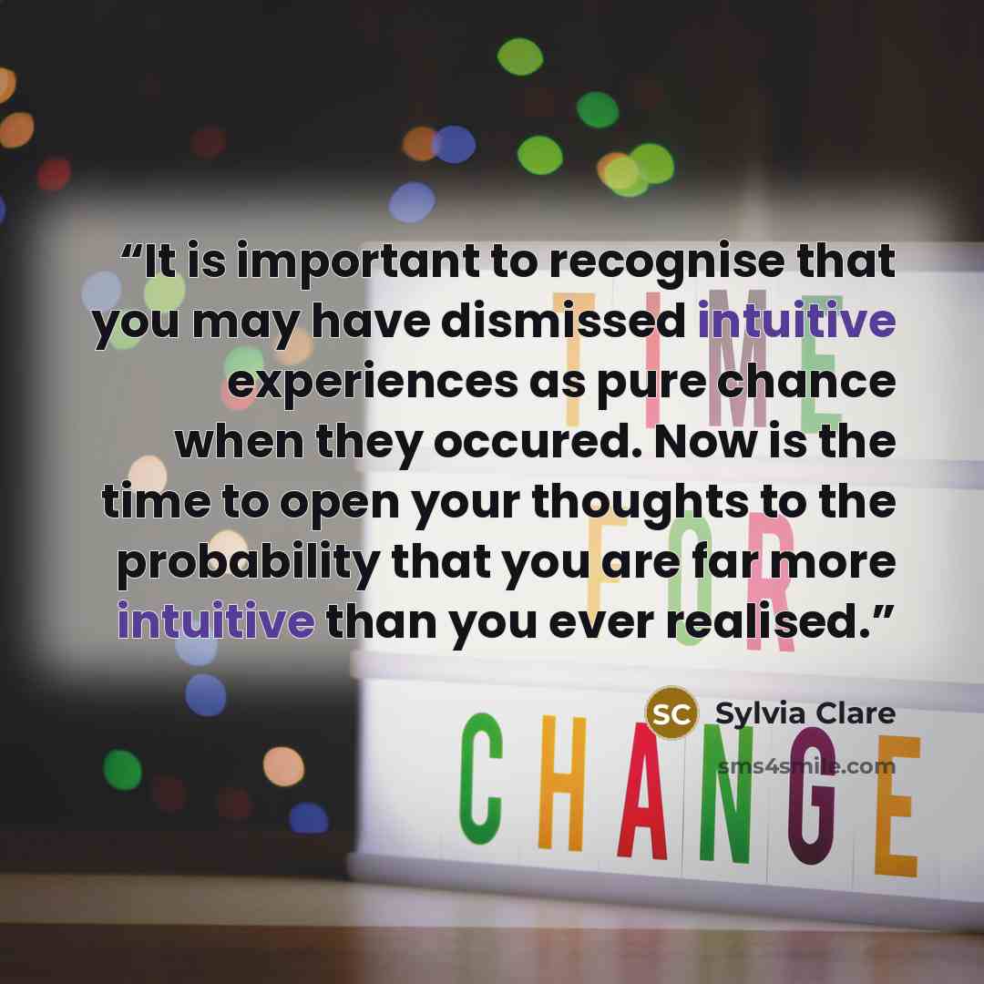“It is important to recognise that you may have dismissed intuitive experiences as pure chance when they occured. Now is the time to open your thoughts to the probability that you are far more intuitive than you ever realised.” quote by Sylvia Clare